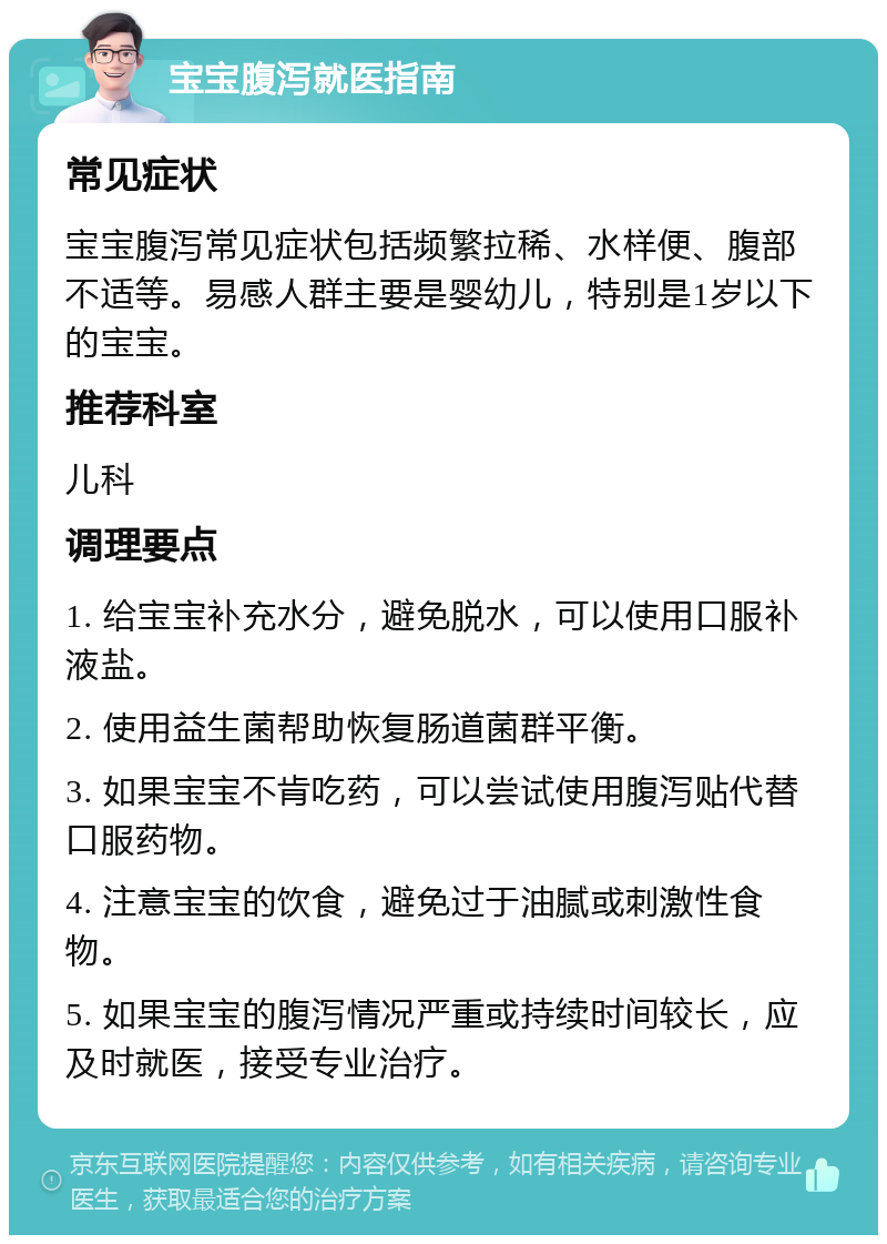 宝宝腹泻就医指南 常见症状 宝宝腹泻常见症状包括频繁拉稀、水样便、腹部不适等。易感人群主要是婴幼儿，特别是1岁以下的宝宝。 推荐科室 儿科 调理要点 1. 给宝宝补充水分，避免脱水，可以使用口服补液盐。 2. 使用益生菌帮助恢复肠道菌群平衡。 3. 如果宝宝不肯吃药，可以尝试使用腹泻贴代替口服药物。 4. 注意宝宝的饮食，避免过于油腻或刺激性食物。 5. 如果宝宝的腹泻情况严重或持续时间较长，应及时就医，接受专业治疗。