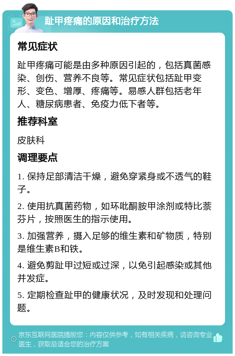 趾甲疼痛的原因和治疗方法 常见症状 趾甲疼痛可能是由多种原因引起的，包括真菌感染、创伤、营养不良等。常见症状包括趾甲变形、变色、增厚、疼痛等。易感人群包括老年人、糖尿病患者、免疫力低下者等。 推荐科室 皮肤科 调理要点 1. 保持足部清洁干燥，避免穿紧身或不透气的鞋子。 2. 使用抗真菌药物，如环吡酮胺甲涂剂或特比萘芬片，按照医生的指示使用。 3. 加强营养，摄入足够的维生素和矿物质，特别是维生素B和铁。 4. 避免剪趾甲过短或过深，以免引起感染或其他并发症。 5. 定期检查趾甲的健康状况，及时发现和处理问题。