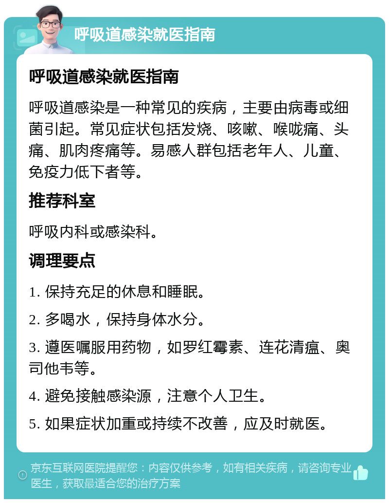 呼吸道感染就医指南 呼吸道感染就医指南 呼吸道感染是一种常见的疾病，主要由病毒或细菌引起。常见症状包括发烧、咳嗽、喉咙痛、头痛、肌肉疼痛等。易感人群包括老年人、儿童、免疫力低下者等。 推荐科室 呼吸内科或感染科。 调理要点 1. 保持充足的休息和睡眠。 2. 多喝水，保持身体水分。 3. 遵医嘱服用药物，如罗红霉素、连花清瘟、奥司他韦等。 4. 避免接触感染源，注意个人卫生。 5. 如果症状加重或持续不改善，应及时就医。