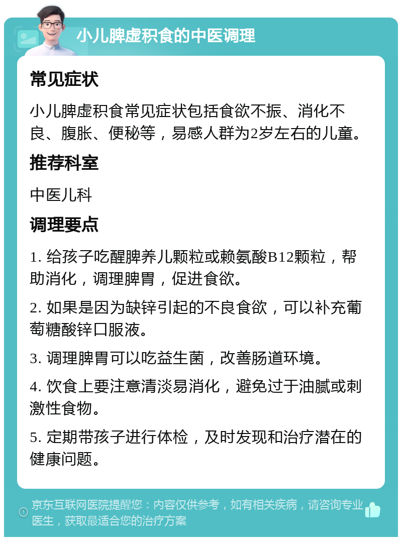 小儿脾虚积食的中医调理 常见症状 小儿脾虚积食常见症状包括食欲不振、消化不良、腹胀、便秘等，易感人群为2岁左右的儿童。 推荐科室 中医儿科 调理要点 1. 给孩子吃醒脾养儿颗粒或赖氨酸B12颗粒，帮助消化，调理脾胃，促进食欲。 2. 如果是因为缺锌引起的不良食欲，可以补充葡萄糖酸锌口服液。 3. 调理脾胃可以吃益生菌，改善肠道环境。 4. 饮食上要注意清淡易消化，避免过于油腻或刺激性食物。 5. 定期带孩子进行体检，及时发现和治疗潜在的健康问题。