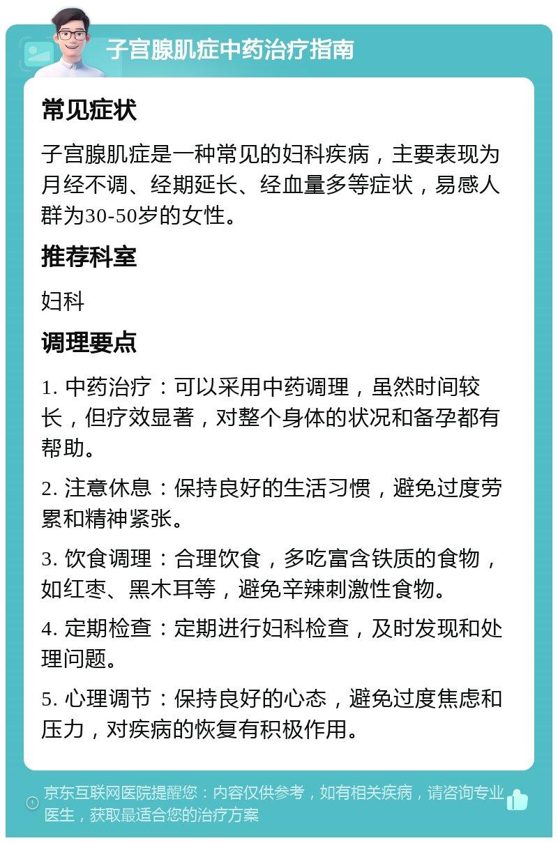 子宫腺肌症中药治疗指南 常见症状 子宫腺肌症是一种常见的妇科疾病，主要表现为月经不调、经期延长、经血量多等症状，易感人群为30-50岁的女性。 推荐科室 妇科 调理要点 1. 中药治疗：可以采用中药调理，虽然时间较长，但疗效显著，对整个身体的状况和备孕都有帮助。 2. 注意休息：保持良好的生活习惯，避免过度劳累和精神紧张。 3. 饮食调理：合理饮食，多吃富含铁质的食物，如红枣、黑木耳等，避免辛辣刺激性食物。 4. 定期检查：定期进行妇科检查，及时发现和处理问题。 5. 心理调节：保持良好的心态，避免过度焦虑和压力，对疾病的恢复有积极作用。