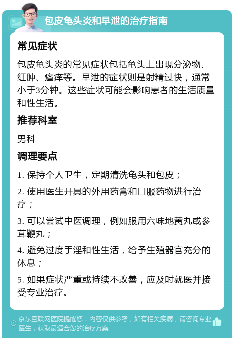 包皮龟头炎和早泄的治疗指南 常见症状 包皮龟头炎的常见症状包括龟头上出现分泌物、红肿、瘙痒等。早泄的症状则是射精过快，通常小于3分钟。这些症状可能会影响患者的生活质量和性生活。 推荐科室 男科 调理要点 1. 保持个人卫生，定期清洗龟头和包皮； 2. 使用医生开具的外用药膏和口服药物进行治疗； 3. 可以尝试中医调理，例如服用六味地黄丸或参茸鞭丸； 4. 避免过度手淫和性生活，给予生殖器官充分的休息； 5. 如果症状严重或持续不改善，应及时就医并接受专业治疗。