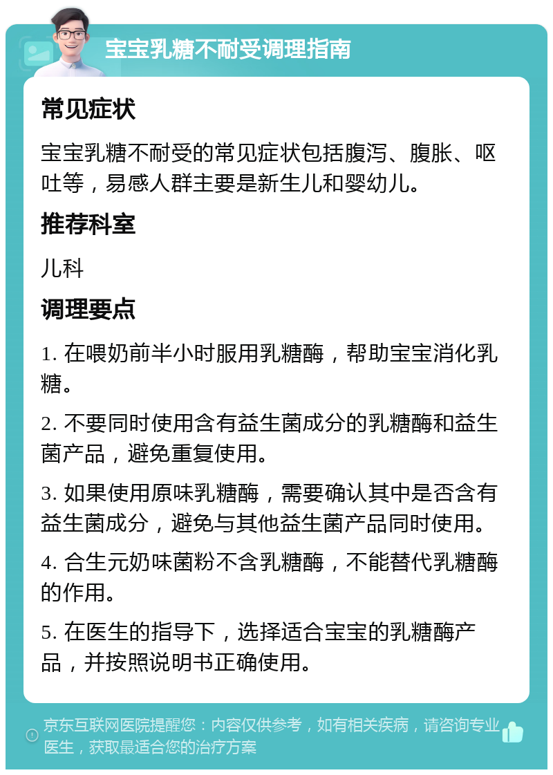 宝宝乳糖不耐受调理指南 常见症状 宝宝乳糖不耐受的常见症状包括腹泻、腹胀、呕吐等，易感人群主要是新生儿和婴幼儿。 推荐科室 儿科 调理要点 1. 在喂奶前半小时服用乳糖酶，帮助宝宝消化乳糖。 2. 不要同时使用含有益生菌成分的乳糖酶和益生菌产品，避免重复使用。 3. 如果使用原味乳糖酶，需要确认其中是否含有益生菌成分，避免与其他益生菌产品同时使用。 4. 合生元奶味菌粉不含乳糖酶，不能替代乳糖酶的作用。 5. 在医生的指导下，选择适合宝宝的乳糖酶产品，并按照说明书正确使用。