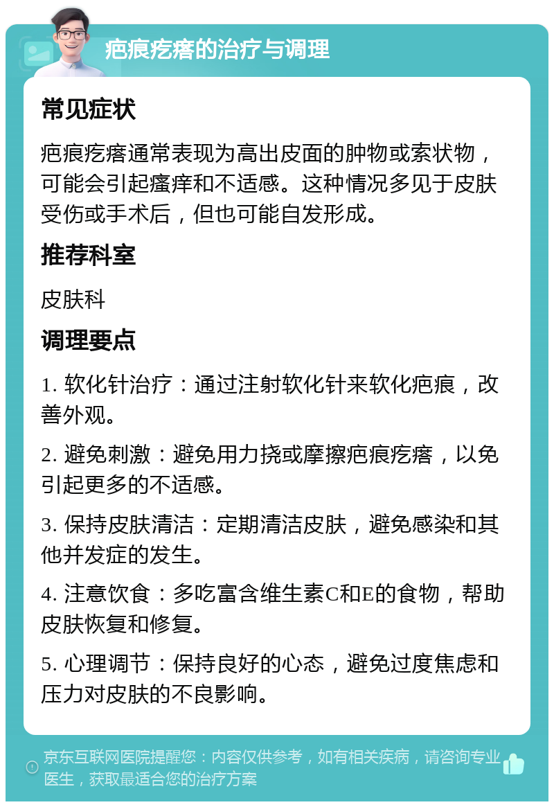 疤痕疙瘩的治疗与调理 常见症状 疤痕疙瘩通常表现为高出皮面的肿物或索状物，可能会引起瘙痒和不适感。这种情况多见于皮肤受伤或手术后，但也可能自发形成。 推荐科室 皮肤科 调理要点 1. 软化针治疗：通过注射软化针来软化疤痕，改善外观。 2. 避免刺激：避免用力挠或摩擦疤痕疙瘩，以免引起更多的不适感。 3. 保持皮肤清洁：定期清洁皮肤，避免感染和其他并发症的发生。 4. 注意饮食：多吃富含维生素C和E的食物，帮助皮肤恢复和修复。 5. 心理调节：保持良好的心态，避免过度焦虑和压力对皮肤的不良影响。