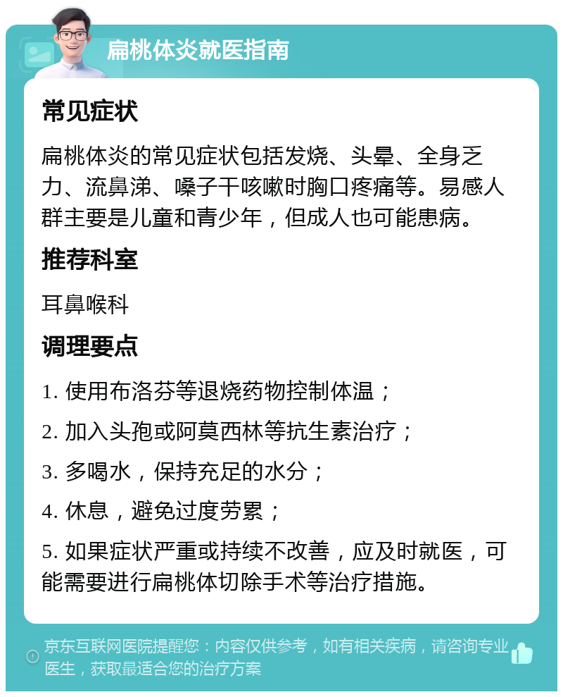 扁桃体炎就医指南 常见症状 扁桃体炎的常见症状包括发烧、头晕、全身乏力、流鼻涕、嗓子干咳嗽时胸口疼痛等。易感人群主要是儿童和青少年，但成人也可能患病。 推荐科室 耳鼻喉科 调理要点 1. 使用布洛芬等退烧药物控制体温； 2. 加入头孢或阿莫西林等抗生素治疗； 3. 多喝水，保持充足的水分； 4. 休息，避免过度劳累； 5. 如果症状严重或持续不改善，应及时就医，可能需要进行扁桃体切除手术等治疗措施。