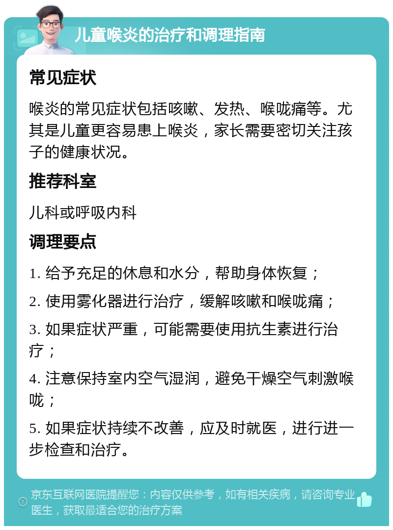 儿童喉炎的治疗和调理指南 常见症状 喉炎的常见症状包括咳嗽、发热、喉咙痛等。尤其是儿童更容易患上喉炎，家长需要密切关注孩子的健康状况。 推荐科室 儿科或呼吸内科 调理要点 1. 给予充足的休息和水分，帮助身体恢复； 2. 使用雾化器进行治疗，缓解咳嗽和喉咙痛； 3. 如果症状严重，可能需要使用抗生素进行治疗； 4. 注意保持室内空气湿润，避免干燥空气刺激喉咙； 5. 如果症状持续不改善，应及时就医，进行进一步检查和治疗。