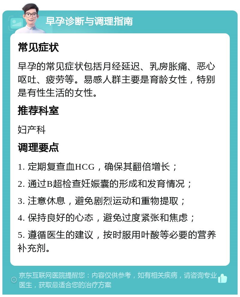 早孕诊断与调理指南 常见症状 早孕的常见症状包括月经延迟、乳房胀痛、恶心呕吐、疲劳等。易感人群主要是育龄女性，特别是有性生活的女性。 推荐科室 妇产科 调理要点 1. 定期复查血HCG，确保其翻倍增长； 2. 通过B超检查妊娠囊的形成和发育情况； 3. 注意休息，避免剧烈运动和重物提取； 4. 保持良好的心态，避免过度紧张和焦虑； 5. 遵循医生的建议，按时服用叶酸等必要的营养补充剂。