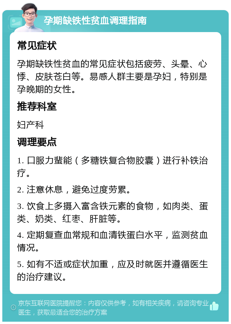 孕期缺铁性贫血调理指南 常见症状 孕期缺铁性贫血的常见症状包括疲劳、头晕、心悸、皮肤苍白等。易感人群主要是孕妇，特别是孕晚期的女性。 推荐科室 妇产科 调理要点 1. 口服力蜚能（多糖铁复合物胶囊）进行补铁治疗。 2. 注意休息，避免过度劳累。 3. 饮食上多摄入富含铁元素的食物，如肉类、蛋类、奶类、红枣、肝脏等。 4. 定期复查血常规和血清铁蛋白水平，监测贫血情况。 5. 如有不适或症状加重，应及时就医并遵循医生的治疗建议。