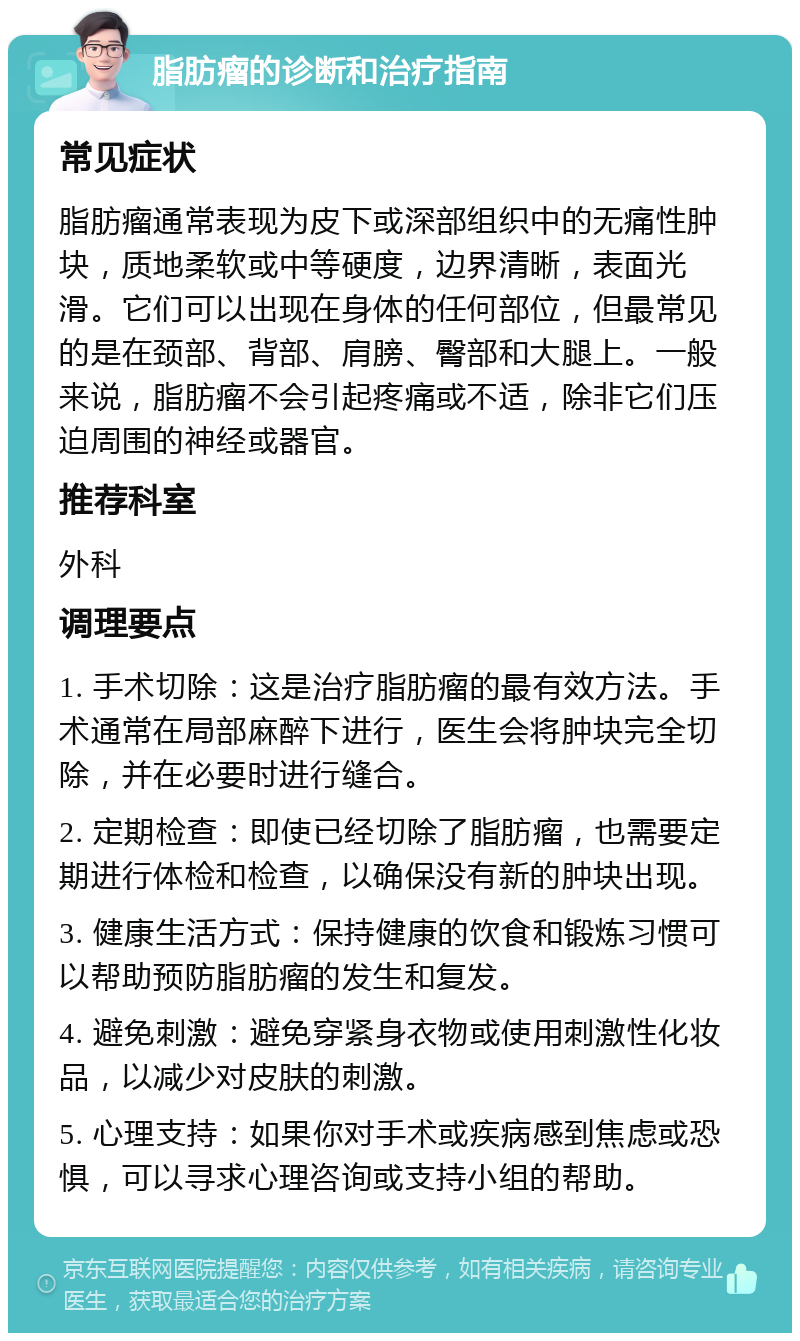 脂肪瘤的诊断和治疗指南 常见症状 脂肪瘤通常表现为皮下或深部组织中的无痛性肿块，质地柔软或中等硬度，边界清晰，表面光滑。它们可以出现在身体的任何部位，但最常见的是在颈部、背部、肩膀、臀部和大腿上。一般来说，脂肪瘤不会引起疼痛或不适，除非它们压迫周围的神经或器官。 推荐科室 外科 调理要点 1. 手术切除：这是治疗脂肪瘤的最有效方法。手术通常在局部麻醉下进行，医生会将肿块完全切除，并在必要时进行缝合。 2. 定期检查：即使已经切除了脂肪瘤，也需要定期进行体检和检查，以确保没有新的肿块出现。 3. 健康生活方式：保持健康的饮食和锻炼习惯可以帮助预防脂肪瘤的发生和复发。 4. 避免刺激：避免穿紧身衣物或使用刺激性化妆品，以减少对皮肤的刺激。 5. 心理支持：如果你对手术或疾病感到焦虑或恐惧，可以寻求心理咨询或支持小组的帮助。