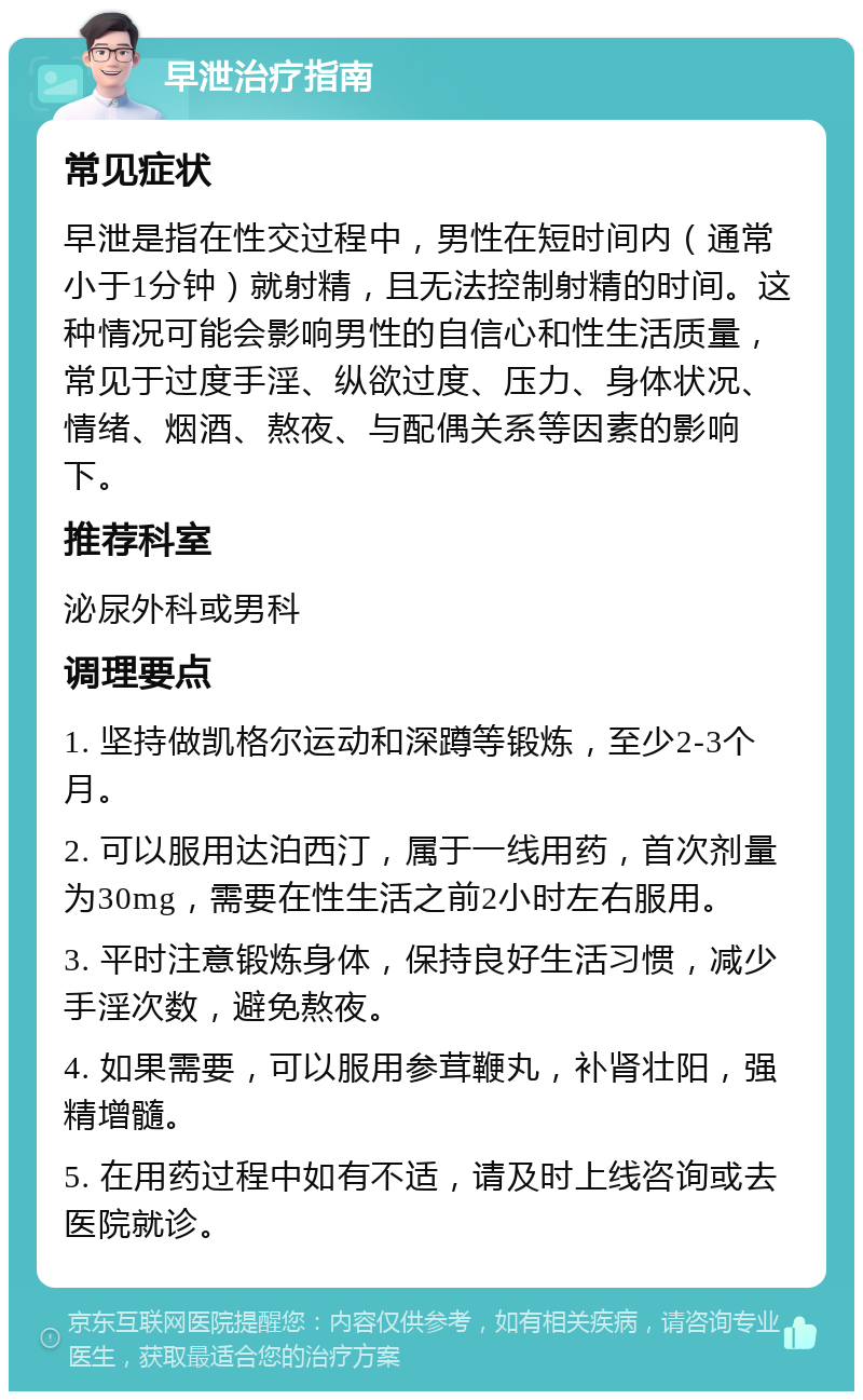 早泄治疗指南 常见症状 早泄是指在性交过程中，男性在短时间内（通常小于1分钟）就射精，且无法控制射精的时间。这种情况可能会影响男性的自信心和性生活质量，常见于过度手淫、纵欲过度、压力、身体状况、情绪、烟酒、熬夜、与配偶关系等因素的影响下。 推荐科室 泌尿外科或男科 调理要点 1. 坚持做凯格尔运动和深蹲等锻炼，至少2-3个月。 2. 可以服用达泊西汀，属于一线用药，首次剂量为30mg，需要在性生活之前2小时左右服用。 3. 平时注意锻炼身体，保持良好生活习惯，减少手淫次数，避免熬夜。 4. 如果需要，可以服用参茸鞭丸，补肾壮阳，强精增髓。 5. 在用药过程中如有不适，请及时上线咨询或去医院就诊。