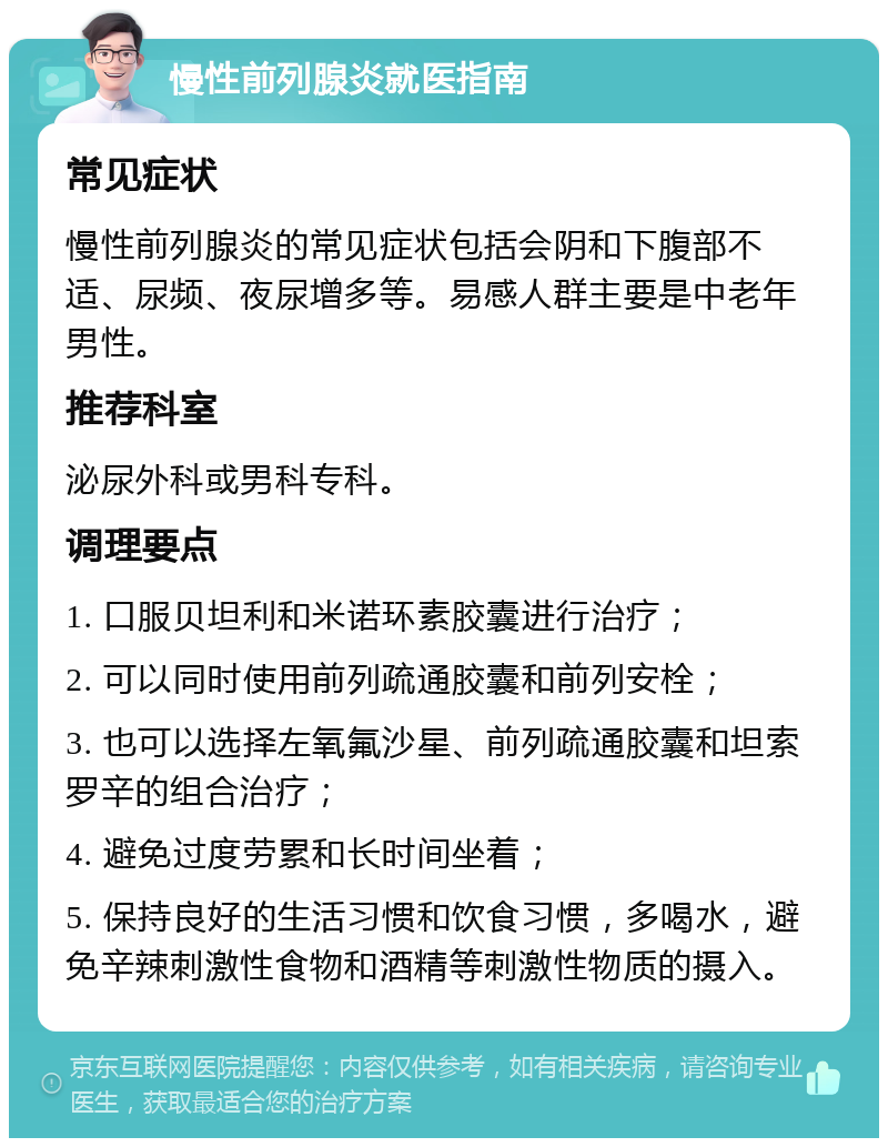 慢性前列腺炎就医指南 常见症状 慢性前列腺炎的常见症状包括会阴和下腹部不适、尿频、夜尿增多等。易感人群主要是中老年男性。 推荐科室 泌尿外科或男科专科。 调理要点 1. 口服贝坦利和米诺环素胶囊进行治疗； 2. 可以同时使用前列疏通胶囊和前列安栓； 3. 也可以选择左氧氟沙星、前列疏通胶囊和坦索罗辛的组合治疗； 4. 避免过度劳累和长时间坐着； 5. 保持良好的生活习惯和饮食习惯，多喝水，避免辛辣刺激性食物和酒精等刺激性物质的摄入。