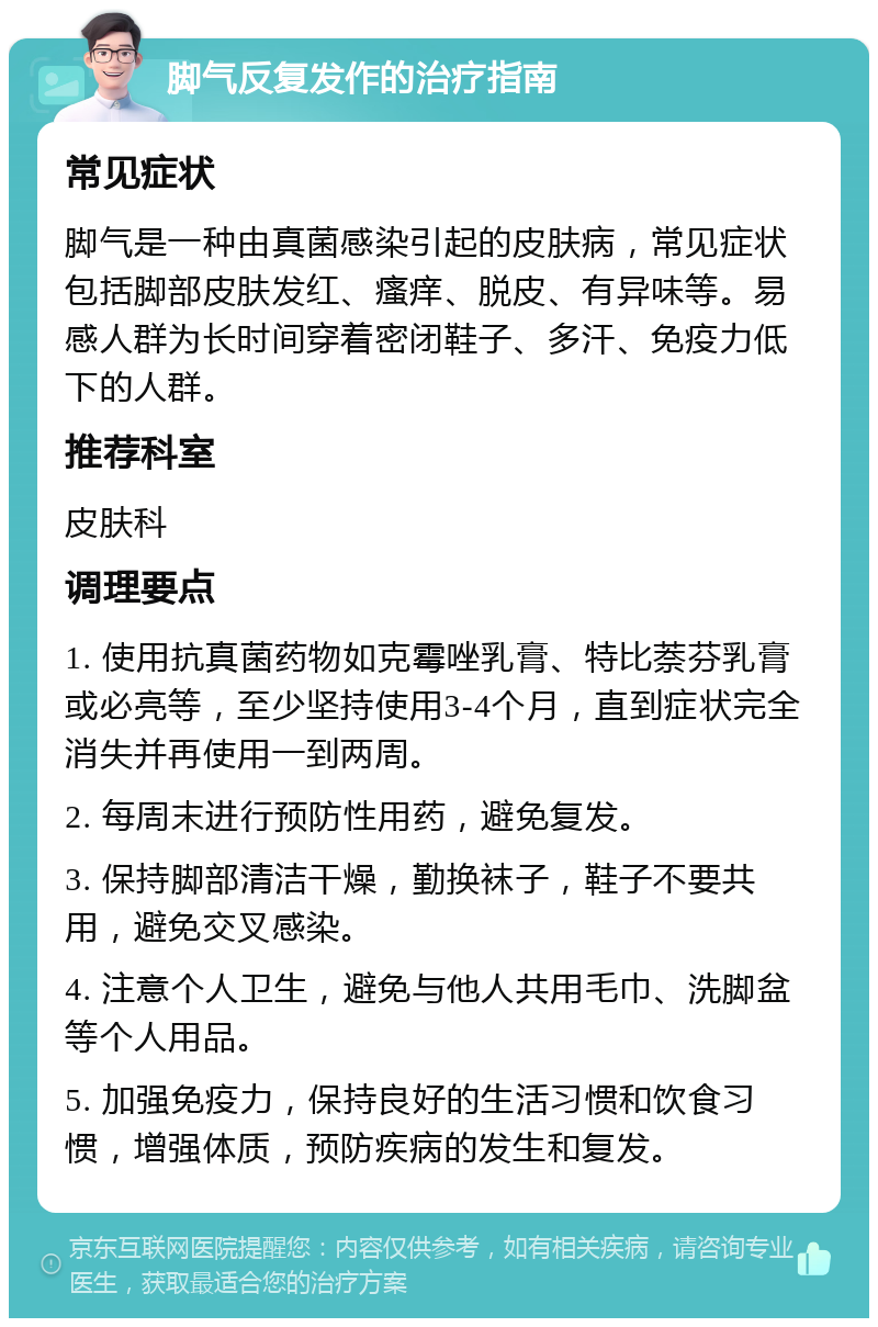 脚气反复发作的治疗指南 常见症状 脚气是一种由真菌感染引起的皮肤病，常见症状包括脚部皮肤发红、瘙痒、脱皮、有异味等。易感人群为长时间穿着密闭鞋子、多汗、免疫力低下的人群。 推荐科室 皮肤科 调理要点 1. 使用抗真菌药物如克霉唑乳膏、特比萘芬乳膏或必亮等，至少坚持使用3-4个月，直到症状完全消失并再使用一到两周。 2. 每周末进行预防性用药，避免复发。 3. 保持脚部清洁干燥，勤换袜子，鞋子不要共用，避免交叉感染。 4. 注意个人卫生，避免与他人共用毛巾、洗脚盆等个人用品。 5. 加强免疫力，保持良好的生活习惯和饮食习惯，增强体质，预防疾病的发生和复发。