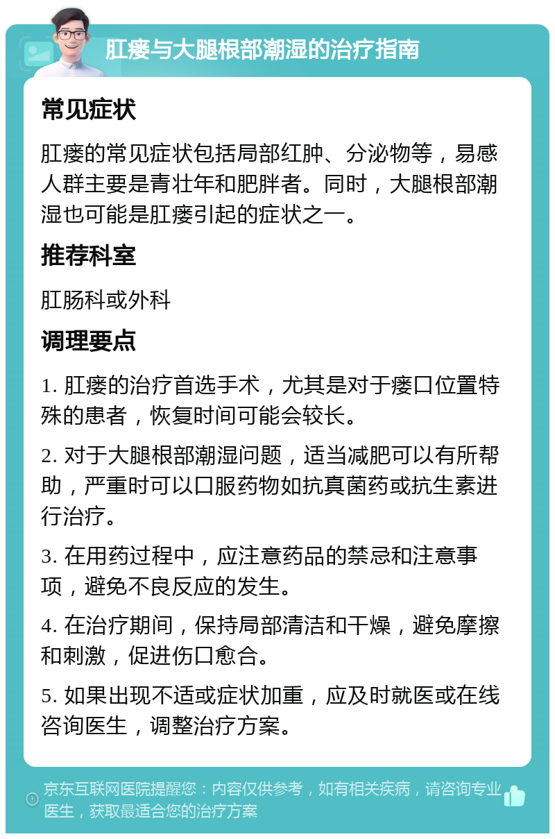 肛瘘与大腿根部潮湿的治疗指南 常见症状 肛瘘的常见症状包括局部红肿、分泌物等，易感人群主要是青壮年和肥胖者。同时，大腿根部潮湿也可能是肛瘘引起的症状之一。 推荐科室 肛肠科或外科 调理要点 1. 肛瘘的治疗首选手术，尤其是对于瘘口位置特殊的患者，恢复时间可能会较长。 2. 对于大腿根部潮湿问题，适当减肥可以有所帮助，严重时可以口服药物如抗真菌药或抗生素进行治疗。 3. 在用药过程中，应注意药品的禁忌和注意事项，避免不良反应的发生。 4. 在治疗期间，保持局部清洁和干燥，避免摩擦和刺激，促进伤口愈合。 5. 如果出现不适或症状加重，应及时就医或在线咨询医生，调整治疗方案。