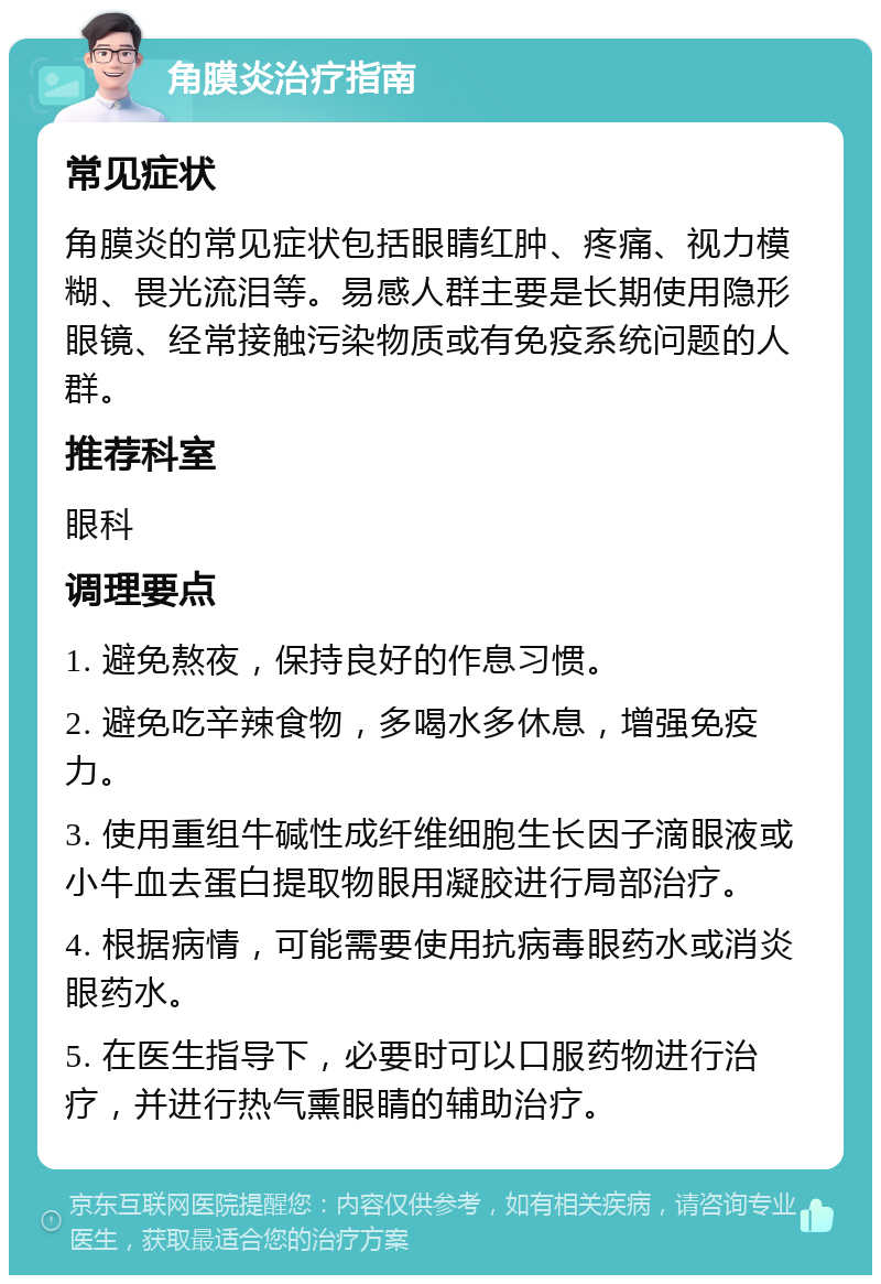 角膜炎治疗指南 常见症状 角膜炎的常见症状包括眼睛红肿、疼痛、视力模糊、畏光流泪等。易感人群主要是长期使用隐形眼镜、经常接触污染物质或有免疫系统问题的人群。 推荐科室 眼科 调理要点 1. 避免熬夜，保持良好的作息习惯。 2. 避免吃辛辣食物，多喝水多休息，增强免疫力。 3. 使用重组牛碱性成纤维细胞生长因子滴眼液或小牛血去蛋白提取物眼用凝胶进行局部治疗。 4. 根据病情，可能需要使用抗病毒眼药水或消炎眼药水。 5. 在医生指导下，必要时可以口服药物进行治疗，并进行热气熏眼睛的辅助治疗。