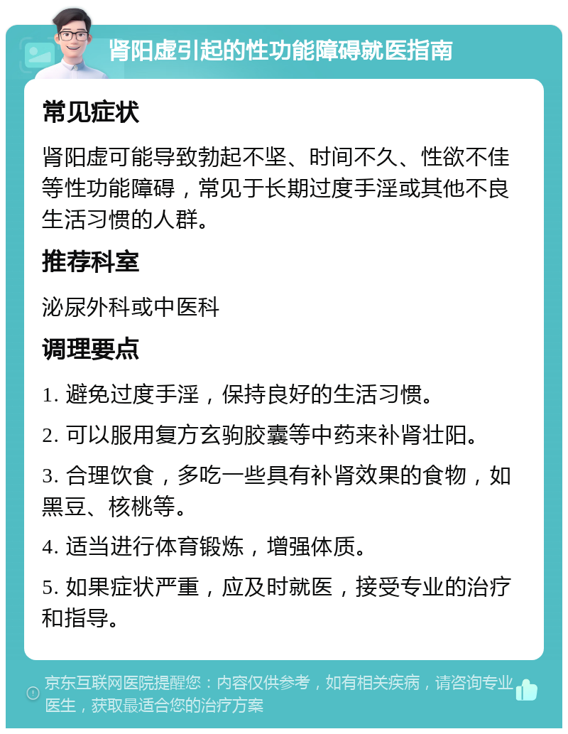 肾阳虚引起的性功能障碍就医指南 常见症状 肾阳虚可能导致勃起不坚、时间不久、性欲不佳等性功能障碍，常见于长期过度手淫或其他不良生活习惯的人群。 推荐科室 泌尿外科或中医科 调理要点 1. 避免过度手淫，保持良好的生活习惯。 2. 可以服用复方玄驹胶囊等中药来补肾壮阳。 3. 合理饮食，多吃一些具有补肾效果的食物，如黑豆、核桃等。 4. 适当进行体育锻炼，增强体质。 5. 如果症状严重，应及时就医，接受专业的治疗和指导。