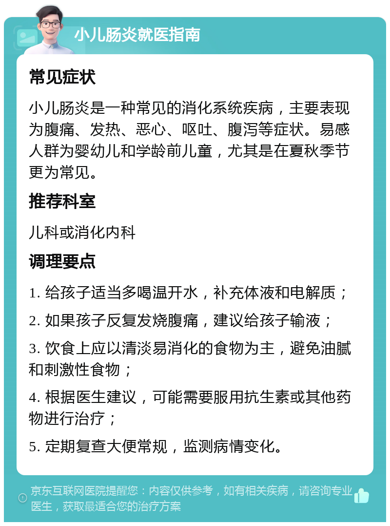 小儿肠炎就医指南 常见症状 小儿肠炎是一种常见的消化系统疾病，主要表现为腹痛、发热、恶心、呕吐、腹泻等症状。易感人群为婴幼儿和学龄前儿童，尤其是在夏秋季节更为常见。 推荐科室 儿科或消化内科 调理要点 1. 给孩子适当多喝温开水，补充体液和电解质； 2. 如果孩子反复发烧腹痛，建议给孩子输液； 3. 饮食上应以清淡易消化的食物为主，避免油腻和刺激性食物； 4. 根据医生建议，可能需要服用抗生素或其他药物进行治疗； 5. 定期复查大便常规，监测病情变化。