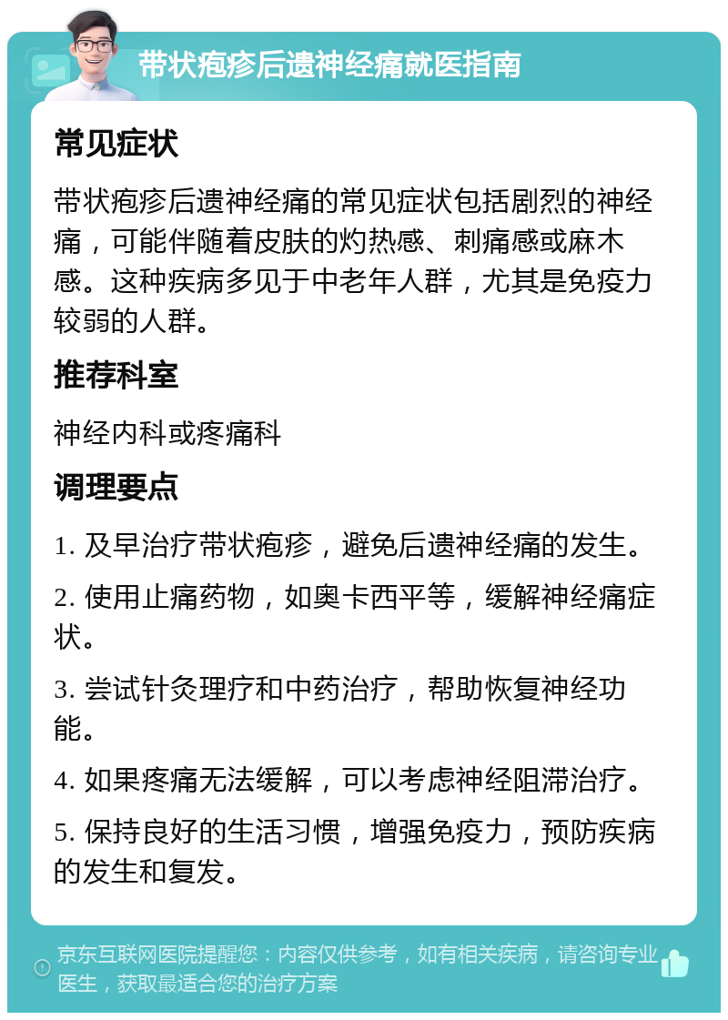 带状疱疹后遗神经痛就医指南 常见症状 带状疱疹后遗神经痛的常见症状包括剧烈的神经痛，可能伴随着皮肤的灼热感、刺痛感或麻木感。这种疾病多见于中老年人群，尤其是免疫力较弱的人群。 推荐科室 神经内科或疼痛科 调理要点 1. 及早治疗带状疱疹，避免后遗神经痛的发生。 2. 使用止痛药物，如奥卡西平等，缓解神经痛症状。 3. 尝试针灸理疗和中药治疗，帮助恢复神经功能。 4. 如果疼痛无法缓解，可以考虑神经阻滞治疗。 5. 保持良好的生活习惯，增强免疫力，预防疾病的发生和复发。