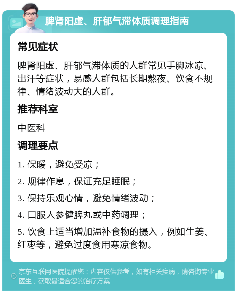 脾肾阳虚、肝郁气滞体质调理指南 常见症状 脾肾阳虚、肝郁气滞体质的人群常见手脚冰凉、出汗等症状，易感人群包括长期熬夜、饮食不规律、情绪波动大的人群。 推荐科室 中医科 调理要点 1. 保暖，避免受凉； 2. 规律作息，保证充足睡眠； 3. 保持乐观心情，避免情绪波动； 4. 口服人参健脾丸或中药调理； 5. 饮食上适当增加温补食物的摄入，例如生姜、红枣等，避免过度食用寒凉食物。