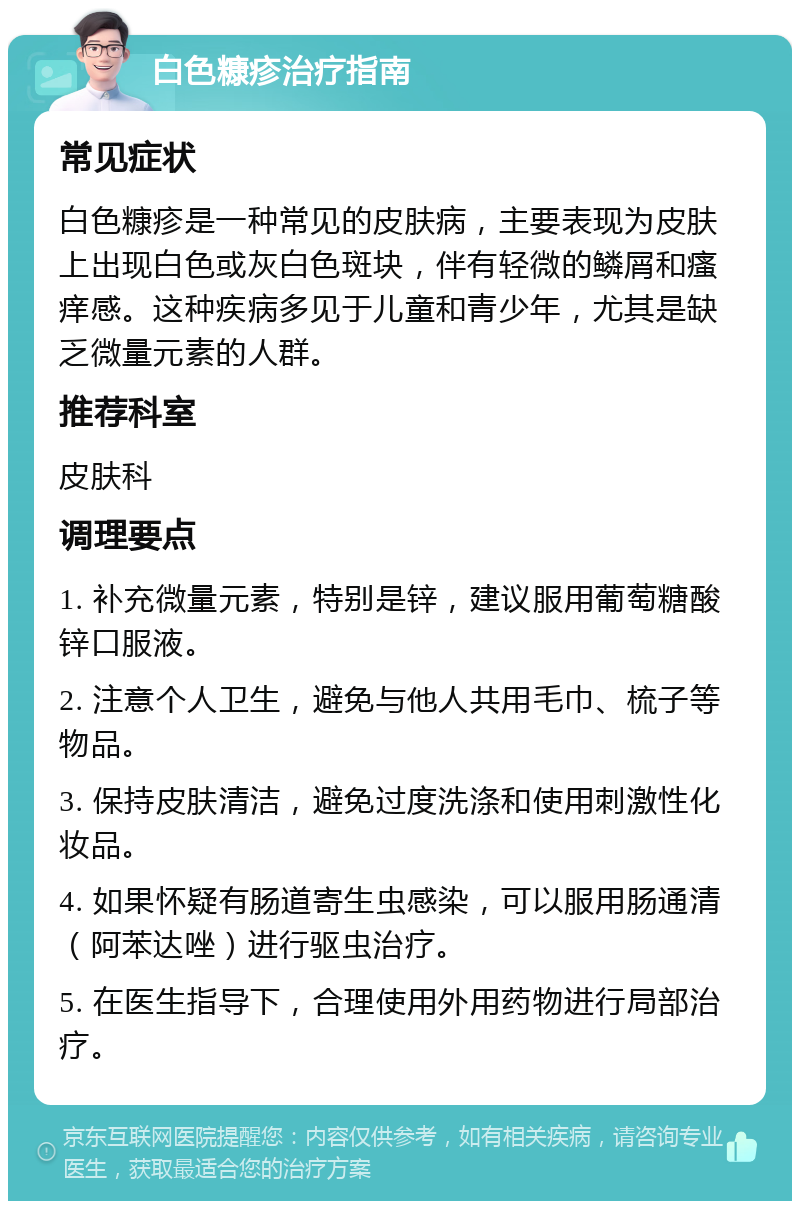 白色糠疹治疗指南 常见症状 白色糠疹是一种常见的皮肤病，主要表现为皮肤上出现白色或灰白色斑块，伴有轻微的鳞屑和瘙痒感。这种疾病多见于儿童和青少年，尤其是缺乏微量元素的人群。 推荐科室 皮肤科 调理要点 1. 补充微量元素，特别是锌，建议服用葡萄糖酸锌口服液。 2. 注意个人卫生，避免与他人共用毛巾、梳子等物品。 3. 保持皮肤清洁，避免过度洗涤和使用刺激性化妆品。 4. 如果怀疑有肠道寄生虫感染，可以服用肠通清（阿苯达唑）进行驱虫治疗。 5. 在医生指导下，合理使用外用药物进行局部治疗。