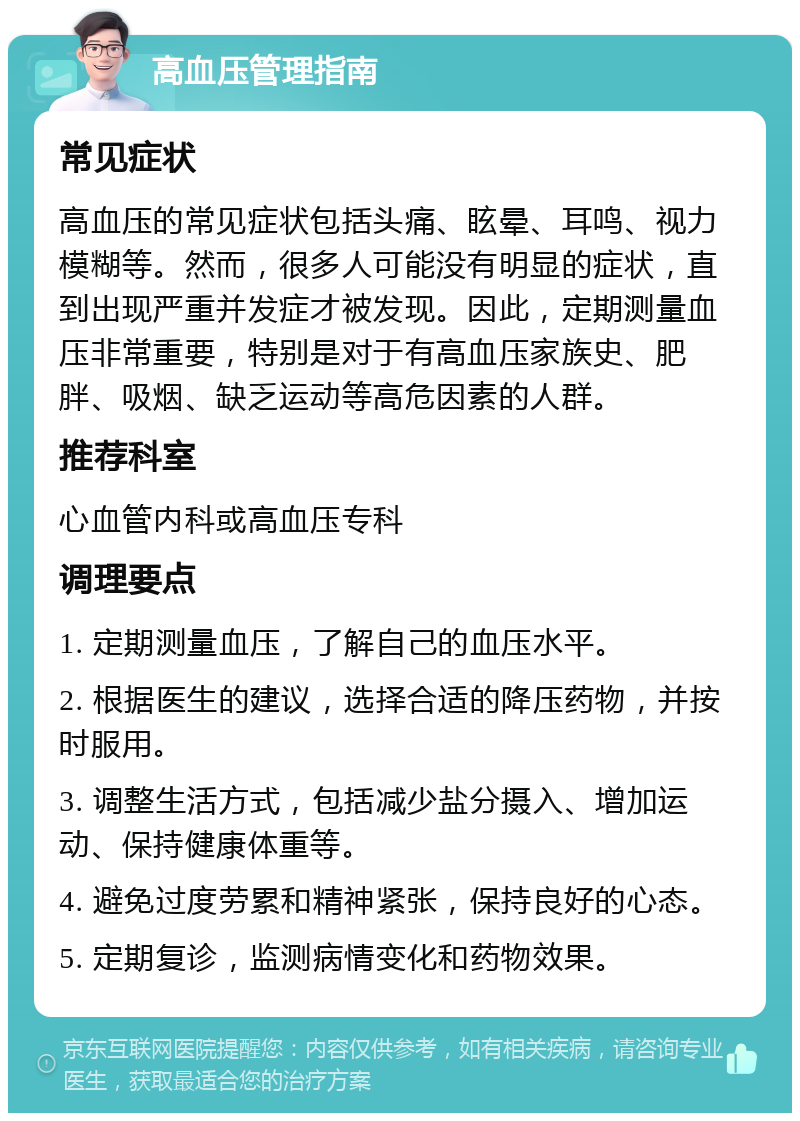 高血压管理指南 常见症状 高血压的常见症状包括头痛、眩晕、耳鸣、视力模糊等。然而，很多人可能没有明显的症状，直到出现严重并发症才被发现。因此，定期测量血压非常重要，特别是对于有高血压家族史、肥胖、吸烟、缺乏运动等高危因素的人群。 推荐科室 心血管内科或高血压专科 调理要点 1. 定期测量血压，了解自己的血压水平。 2. 根据医生的建议，选择合适的降压药物，并按时服用。 3. 调整生活方式，包括减少盐分摄入、增加运动、保持健康体重等。 4. 避免过度劳累和精神紧张，保持良好的心态。 5. 定期复诊，监测病情变化和药物效果。