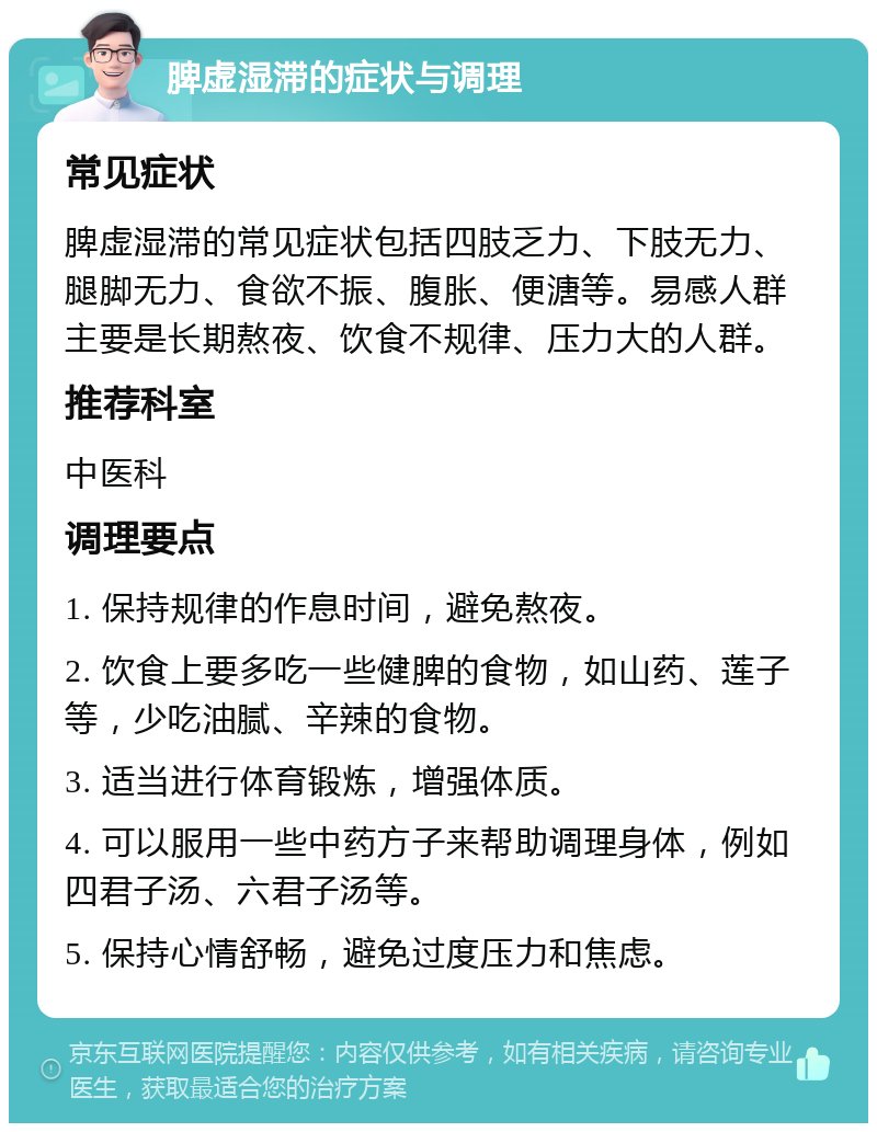 脾虚湿滞的症状与调理 常见症状 脾虚湿滞的常见症状包括四肢乏力、下肢无力、腿脚无力、食欲不振、腹胀、便溏等。易感人群主要是长期熬夜、饮食不规律、压力大的人群。 推荐科室 中医科 调理要点 1. 保持规律的作息时间，避免熬夜。 2. 饮食上要多吃一些健脾的食物，如山药、莲子等，少吃油腻、辛辣的食物。 3. 适当进行体育锻炼，增强体质。 4. 可以服用一些中药方子来帮助调理身体，例如四君子汤、六君子汤等。 5. 保持心情舒畅，避免过度压力和焦虑。