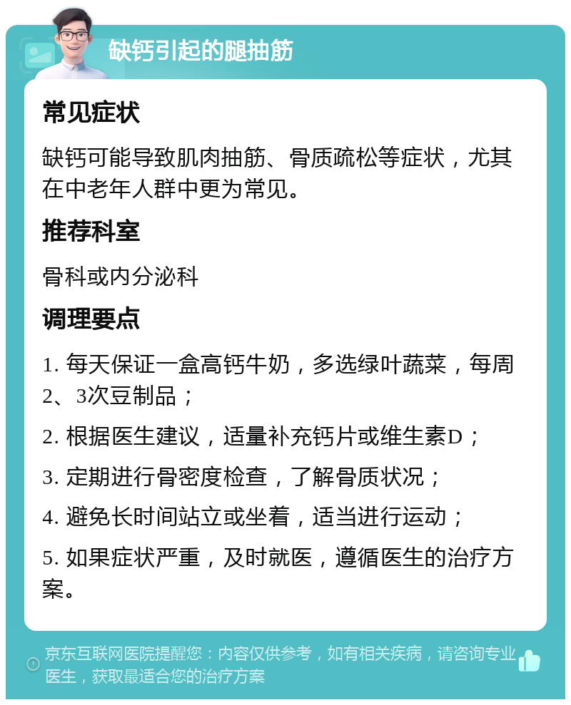 缺钙引起的腿抽筋 常见症状 缺钙可能导致肌肉抽筋、骨质疏松等症状，尤其在中老年人群中更为常见。 推荐科室 骨科或内分泌科 调理要点 1. 每天保证一盒高钙牛奶，多选绿叶蔬菜，每周2、3次豆制品； 2. 根据医生建议，适量补充钙片或维生素D； 3. 定期进行骨密度检查，了解骨质状况； 4. 避免长时间站立或坐着，适当进行运动； 5. 如果症状严重，及时就医，遵循医生的治疗方案。