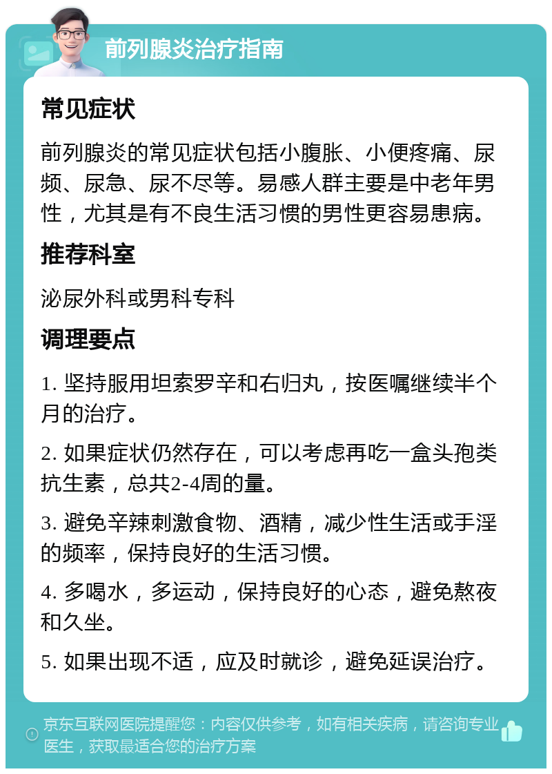 前列腺炎治疗指南 常见症状 前列腺炎的常见症状包括小腹胀、小便疼痛、尿频、尿急、尿不尽等。易感人群主要是中老年男性，尤其是有不良生活习惯的男性更容易患病。 推荐科室 泌尿外科或男科专科 调理要点 1. 坚持服用坦索罗辛和右归丸，按医嘱继续半个月的治疗。 2. 如果症状仍然存在，可以考虑再吃一盒头孢类抗生素，总共2-4周的量。 3. 避免辛辣刺激食物、酒精，减少性生活或手淫的频率，保持良好的生活习惯。 4. 多喝水，多运动，保持良好的心态，避免熬夜和久坐。 5. 如果出现不适，应及时就诊，避免延误治疗。