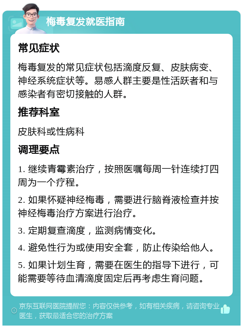 梅毒复发就医指南 常见症状 梅毒复发的常见症状包括滴度反复、皮肤病变、神经系统症状等。易感人群主要是性活跃者和与感染者有密切接触的人群。 推荐科室 皮肤科或性病科 调理要点 1. 继续青霉素治疗，按照医嘱每周一针连续打四周为一个疗程。 2. 如果怀疑神经梅毒，需要进行脑脊液检查并按神经梅毒治疗方案进行治疗。 3. 定期复查滴度，监测病情变化。 4. 避免性行为或使用安全套，防止传染给他人。 5. 如果计划生育，需要在医生的指导下进行，可能需要等待血清滴度固定后再考虑生育问题。