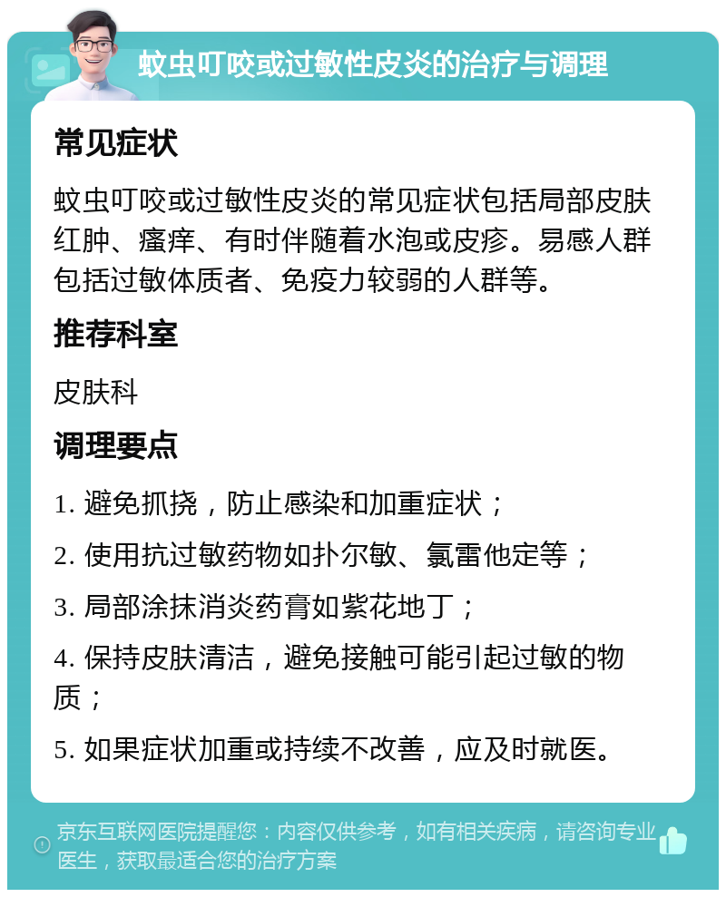 蚊虫叮咬或过敏性皮炎的治疗与调理 常见症状 蚊虫叮咬或过敏性皮炎的常见症状包括局部皮肤红肿、瘙痒、有时伴随着水泡或皮疹。易感人群包括过敏体质者、免疫力较弱的人群等。 推荐科室 皮肤科 调理要点 1. 避免抓挠，防止感染和加重症状； 2. 使用抗过敏药物如扑尔敏、氯雷他定等； 3. 局部涂抹消炎药膏如紫花地丁； 4. 保持皮肤清洁，避免接触可能引起过敏的物质； 5. 如果症状加重或持续不改善，应及时就医。