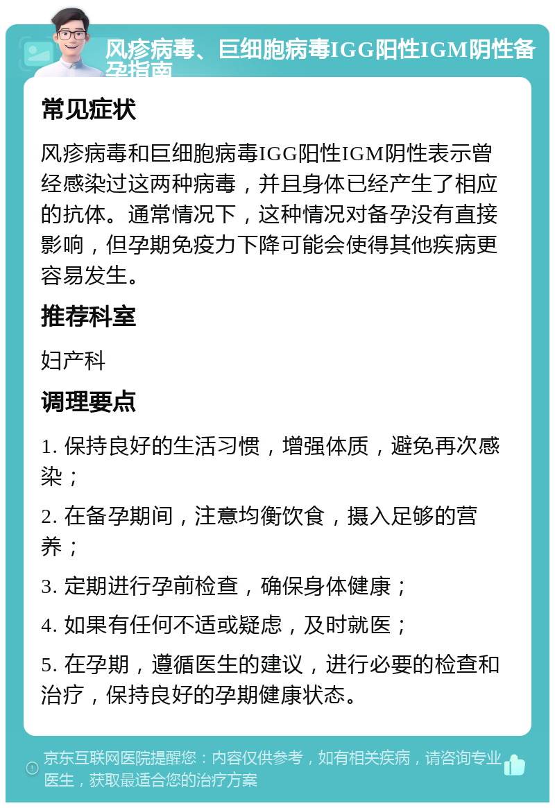 风疹病毒、巨细胞病毒IGG阳性IGM阴性备孕指南 常见症状 风疹病毒和巨细胞病毒IGG阳性IGM阴性表示曾经感染过这两种病毒，并且身体已经产生了相应的抗体。通常情况下，这种情况对备孕没有直接影响，但孕期免疫力下降可能会使得其他疾病更容易发生。 推荐科室 妇产科 调理要点 1. 保持良好的生活习惯，增强体质，避免再次感染； 2. 在备孕期间，注意均衡饮食，摄入足够的营养； 3. 定期进行孕前检查，确保身体健康； 4. 如果有任何不适或疑虑，及时就医； 5. 在孕期，遵循医生的建议，进行必要的检查和治疗，保持良好的孕期健康状态。