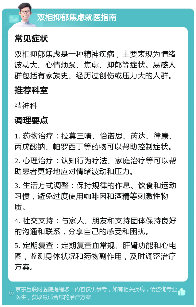 双相抑郁焦虑就医指南 常见症状 双相抑郁焦虑是一种精神疾病，主要表现为情绪波动大、心情烦躁、焦虑、抑郁等症状。易感人群包括有家族史、经历过创伤或压力大的人群。 推荐科室 精神科 调理要点 1. 药物治疗：拉莫三嗪、怡诺思、芮达、律康、丙戊酸钠、帕罗西丁等药物可以帮助控制症状。 2. 心理治疗：认知行为疗法、家庭治疗等可以帮助患者更好地应对情绪波动和压力。 3. 生活方式调整：保持规律的作息、饮食和运动习惯，避免过度使用咖啡因和酒精等刺激性物质。 4. 社交支持：与家人、朋友和支持团体保持良好的沟通和联系，分享自己的感受和困扰。 5. 定期复查：定期复查血常规、肝肾功能和心电图，监测身体状况和药物副作用，及时调整治疗方案。