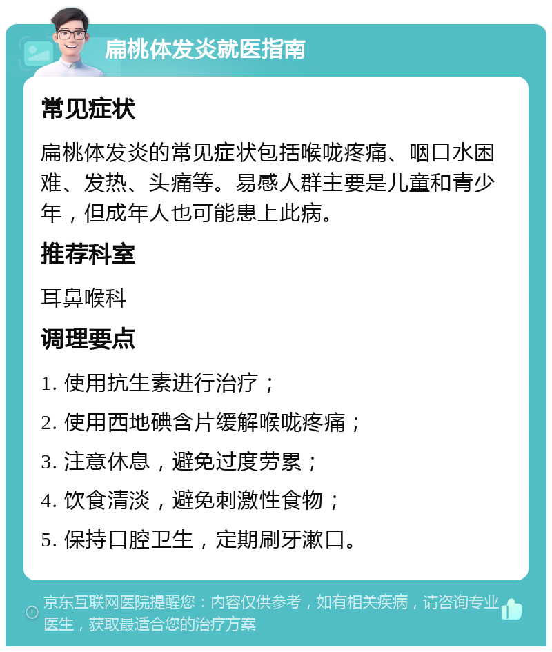 扁桃体发炎就医指南 常见症状 扁桃体发炎的常见症状包括喉咙疼痛、咽口水困难、发热、头痛等。易感人群主要是儿童和青少年，但成年人也可能患上此病。 推荐科室 耳鼻喉科 调理要点 1. 使用抗生素进行治疗； 2. 使用西地碘含片缓解喉咙疼痛； 3. 注意休息，避免过度劳累； 4. 饮食清淡，避免刺激性食物； 5. 保持口腔卫生，定期刷牙漱口。