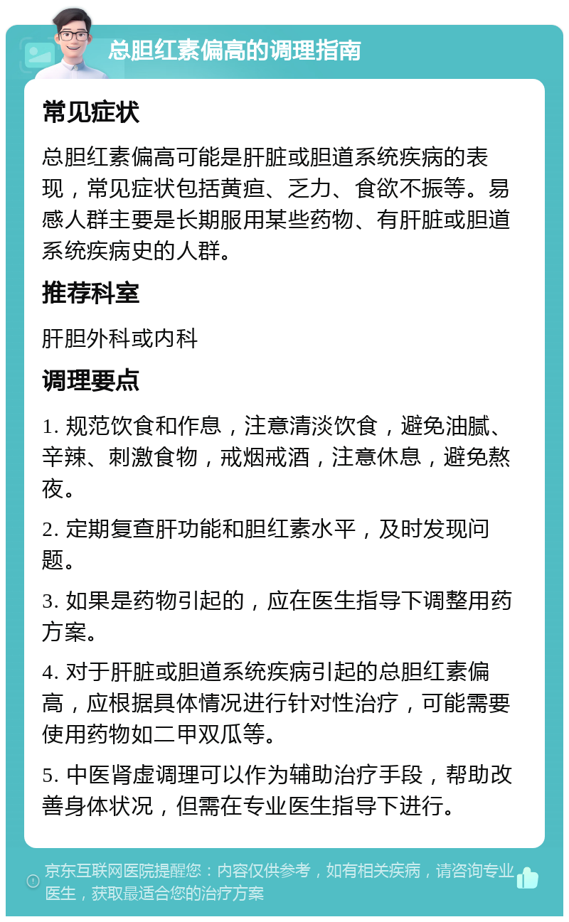 总胆红素偏高的调理指南 常见症状 总胆红素偏高可能是肝脏或胆道系统疾病的表现，常见症状包括黄疸、乏力、食欲不振等。易感人群主要是长期服用某些药物、有肝脏或胆道系统疾病史的人群。 推荐科室 肝胆外科或内科 调理要点 1. 规范饮食和作息，注意清淡饮食，避免油腻、辛辣、刺激食物，戒烟戒酒，注意休息，避免熬夜。 2. 定期复查肝功能和胆红素水平，及时发现问题。 3. 如果是药物引起的，应在医生指导下调整用药方案。 4. 对于肝脏或胆道系统疾病引起的总胆红素偏高，应根据具体情况进行针对性治疗，可能需要使用药物如二甲双瓜等。 5. 中医肾虚调理可以作为辅助治疗手段，帮助改善身体状况，但需在专业医生指导下进行。