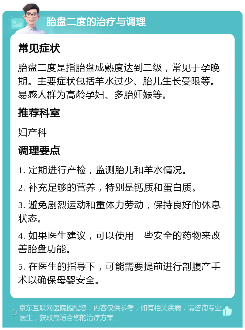 胎盘二度的治疗与调理 常见症状 胎盘二度是指胎盘成熟度达到二级，常见于孕晚期。主要症状包括羊水过少、胎儿生长受限等。易感人群为高龄孕妇、多胎妊娠等。 推荐科室 妇产科 调理要点 1. 定期进行产检，监测胎儿和羊水情况。 2. 补充足够的营养，特别是钙质和蛋白质。 3. 避免剧烈运动和重体力劳动，保持良好的休息状态。 4. 如果医生建议，可以使用一些安全的药物来改善胎盘功能。 5. 在医生的指导下，可能需要提前进行剖腹产手术以确保母婴安全。