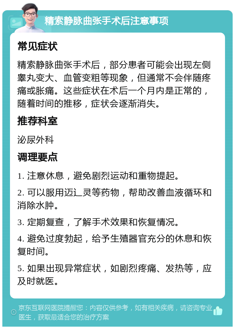 精索静脉曲张手术后注意事项 常见症状 精索静脉曲张手术后，部分患者可能会出现左侧睾丸变大、血管变粗等现象，但通常不会伴随疼痛或胀痛。这些症状在术后一个月内是正常的，随着时间的推移，症状会逐渐消失。 推荐科室 泌尿外科 调理要点 1. 注意休息，避免剧烈运动和重物提起。 2. 可以服用迈辶灵等药物，帮助改善血液循环和消除水肿。 3. 定期复查，了解手术效果和恢复情况。 4. 避免过度勃起，给予生殖器官充分的休息和恢复时间。 5. 如果出现异常症状，如剧烈疼痛、发热等，应及时就医。