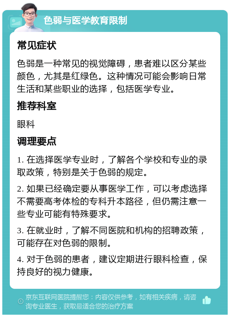 色弱与医学教育限制 常见症状 色弱是一种常见的视觉障碍，患者难以区分某些颜色，尤其是红绿色。这种情况可能会影响日常生活和某些职业的选择，包括医学专业。 推荐科室 眼科 调理要点 1. 在选择医学专业时，了解各个学校和专业的录取政策，特别是关于色弱的规定。 2. 如果已经确定要从事医学工作，可以考虑选择不需要高考体检的专科升本路径，但仍需注意一些专业可能有特殊要求。 3. 在就业时，了解不同医院和机构的招聘政策，可能存在对色弱的限制。 4. 对于色弱的患者，建议定期进行眼科检查，保持良好的视力健康。