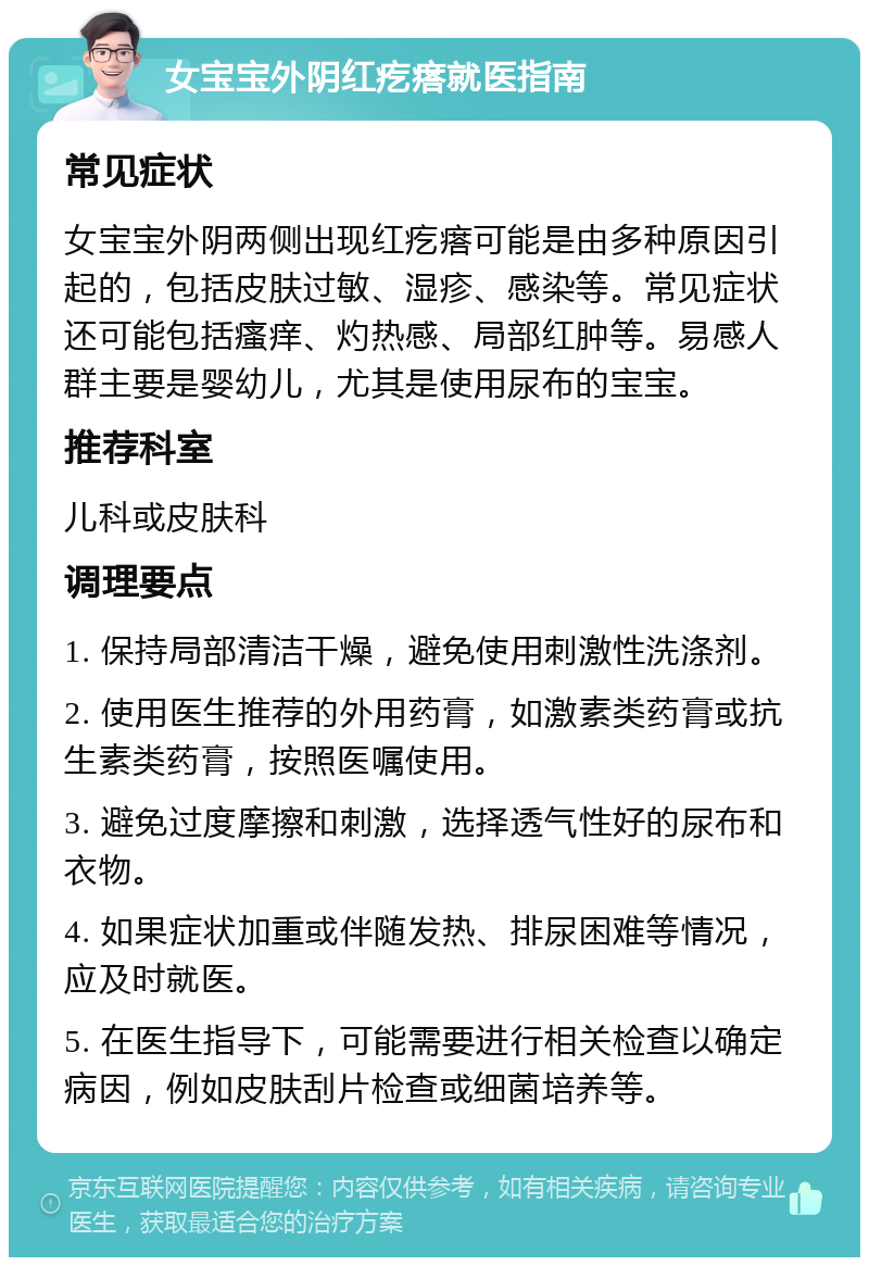 女宝宝外阴红疙瘩就医指南 常见症状 女宝宝外阴两侧出现红疙瘩可能是由多种原因引起的，包括皮肤过敏、湿疹、感染等。常见症状还可能包括瘙痒、灼热感、局部红肿等。易感人群主要是婴幼儿，尤其是使用尿布的宝宝。 推荐科室 儿科或皮肤科 调理要点 1. 保持局部清洁干燥，避免使用刺激性洗涤剂。 2. 使用医生推荐的外用药膏，如激素类药膏或抗生素类药膏，按照医嘱使用。 3. 避免过度摩擦和刺激，选择透气性好的尿布和衣物。 4. 如果症状加重或伴随发热、排尿困难等情况，应及时就医。 5. 在医生指导下，可能需要进行相关检查以确定病因，例如皮肤刮片检查或细菌培养等。