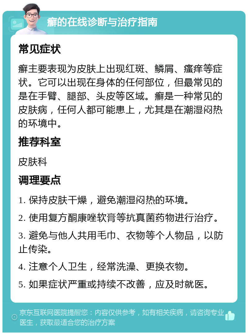 癣的在线诊断与治疗指南 常见症状 癣主要表现为皮肤上出现红斑、鳞屑、瘙痒等症状。它可以出现在身体的任何部位，但最常见的是在手臂、腿部、头皮等区域。癣是一种常见的皮肤病，任何人都可能患上，尤其是在潮湿闷热的环境中。 推荐科室 皮肤科 调理要点 1. 保持皮肤干燥，避免潮湿闷热的环境。 2. 使用复方酮康唑软膏等抗真菌药物进行治疗。 3. 避免与他人共用毛巾、衣物等个人物品，以防止传染。 4. 注意个人卫生，经常洗澡、更换衣物。 5. 如果症状严重或持续不改善，应及时就医。