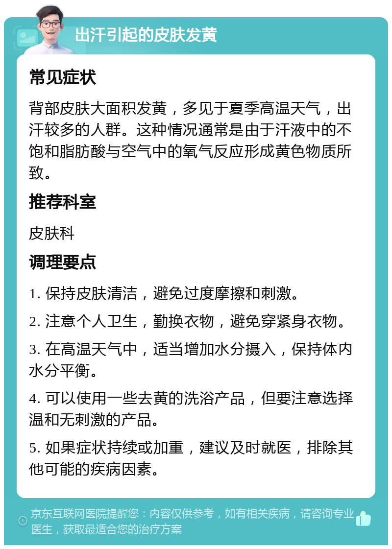 出汗引起的皮肤发黄 常见症状 背部皮肤大面积发黄，多见于夏季高温天气，出汗较多的人群。这种情况通常是由于汗液中的不饱和脂肪酸与空气中的氧气反应形成黄色物质所致。 推荐科室 皮肤科 调理要点 1. 保持皮肤清洁，避免过度摩擦和刺激。 2. 注意个人卫生，勤换衣物，避免穿紧身衣物。 3. 在高温天气中，适当增加水分摄入，保持体内水分平衡。 4. 可以使用一些去黄的洗浴产品，但要注意选择温和无刺激的产品。 5. 如果症状持续或加重，建议及时就医，排除其他可能的疾病因素。