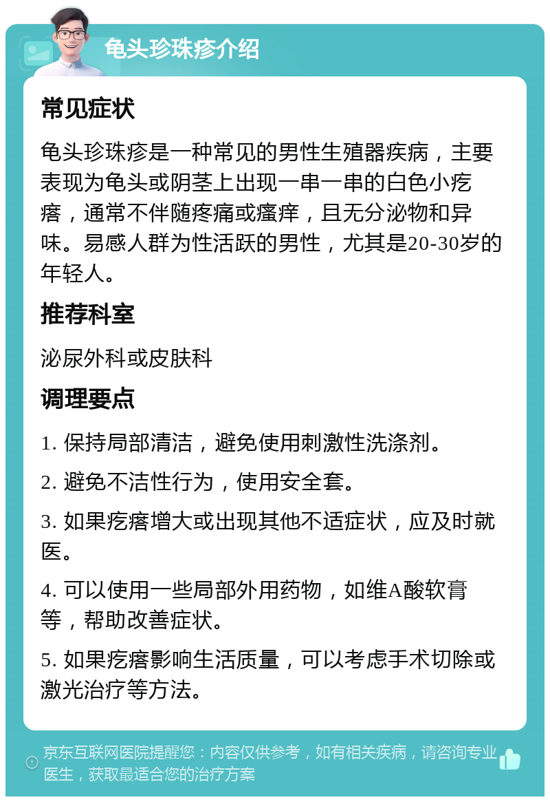 龟头珍珠疹介绍 常见症状 龟头珍珠疹是一种常见的男性生殖器疾病，主要表现为龟头或阴茎上出现一串一串的白色小疙瘩，通常不伴随疼痛或瘙痒，且无分泌物和异味。易感人群为性活跃的男性，尤其是20-30岁的年轻人。 推荐科室 泌尿外科或皮肤科 调理要点 1. 保持局部清洁，避免使用刺激性洗涤剂。 2. 避免不洁性行为，使用安全套。 3. 如果疙瘩增大或出现其他不适症状，应及时就医。 4. 可以使用一些局部外用药物，如维A酸软膏等，帮助改善症状。 5. 如果疙瘩影响生活质量，可以考虑手术切除或激光治疗等方法。