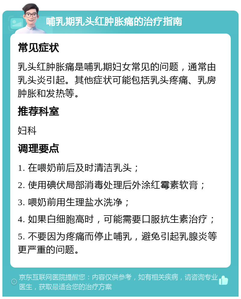 哺乳期乳头红肿胀痛的治疗指南 常见症状 乳头红肿胀痛是哺乳期妇女常见的问题，通常由乳头炎引起。其他症状可能包括乳头疼痛、乳房肿胀和发热等。 推荐科室 妇科 调理要点 1. 在喂奶前后及时清洁乳头； 2. 使用碘伏局部消毒处理后外涂红霉素软膏； 3. 喂奶前用生理盐水洗净； 4. 如果白细胞高时，可能需要口服抗生素治疗； 5. 不要因为疼痛而停止哺乳，避免引起乳腺炎等更严重的问题。