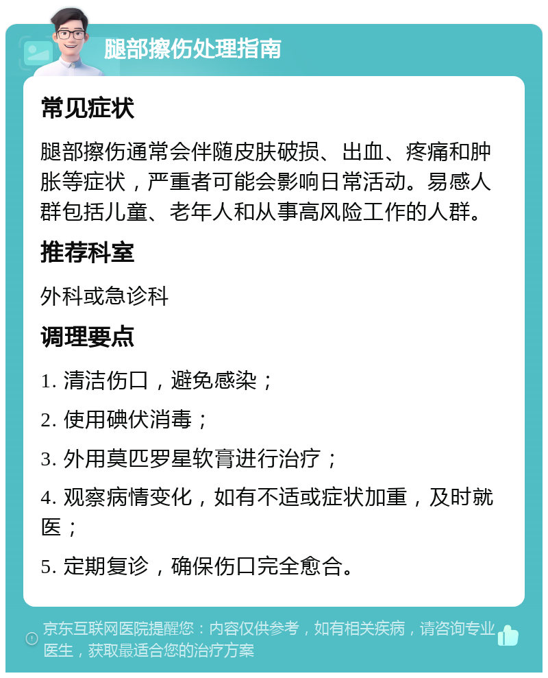 腿部擦伤处理指南 常见症状 腿部擦伤通常会伴随皮肤破损、出血、疼痛和肿胀等症状，严重者可能会影响日常活动。易感人群包括儿童、老年人和从事高风险工作的人群。 推荐科室 外科或急诊科 调理要点 1. 清洁伤口，避免感染； 2. 使用碘伏消毒； 3. 外用莫匹罗星软膏进行治疗； 4. 观察病情变化，如有不适或症状加重，及时就医； 5. 定期复诊，确保伤口完全愈合。