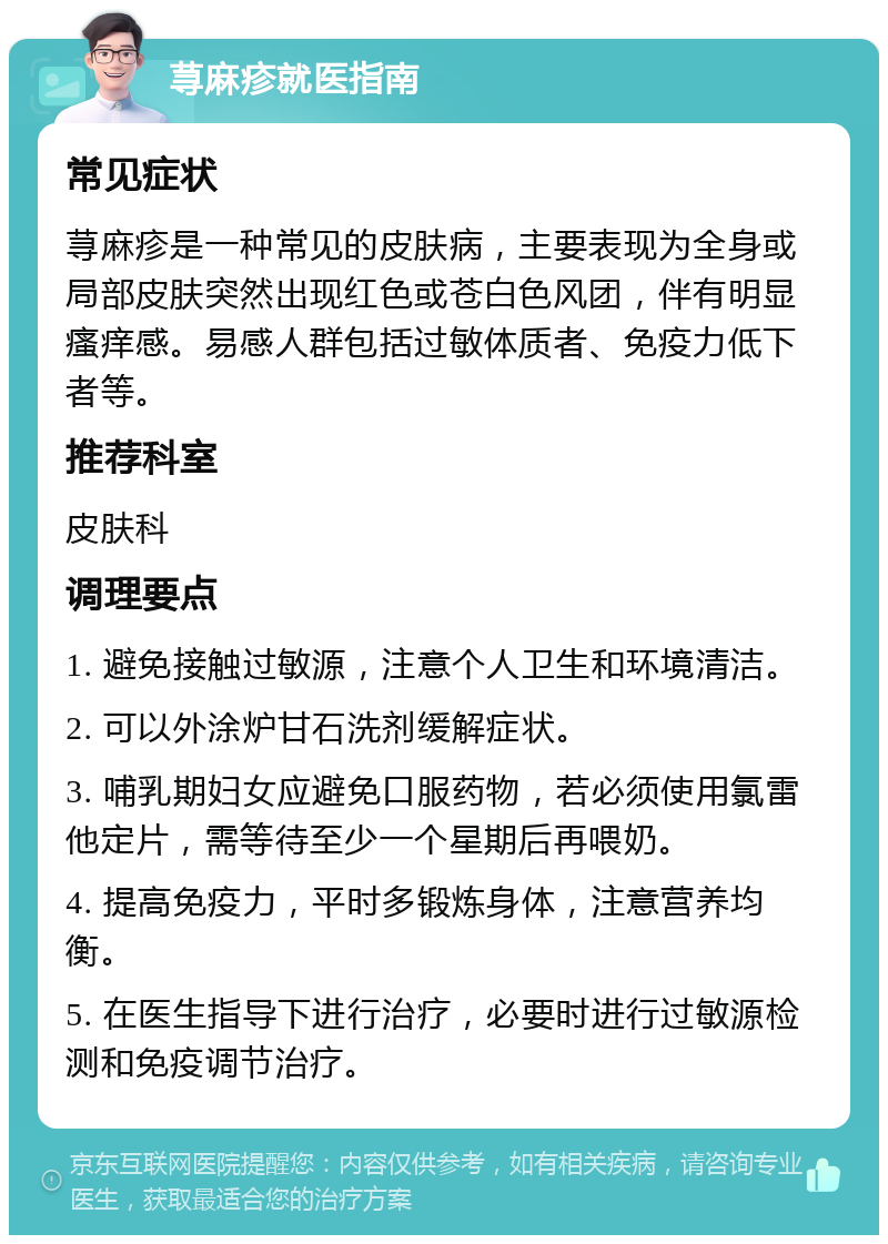 荨麻疹就医指南 常见症状 荨麻疹是一种常见的皮肤病，主要表现为全身或局部皮肤突然出现红色或苍白色风团，伴有明显瘙痒感。易感人群包括过敏体质者、免疫力低下者等。 推荐科室 皮肤科 调理要点 1. 避免接触过敏源，注意个人卫生和环境清洁。 2. 可以外涂炉甘石洗剂缓解症状。 3. 哺乳期妇女应避免口服药物，若必须使用氯雷他定片，需等待至少一个星期后再喂奶。 4. 提高免疫力，平时多锻炼身体，注意营养均衡。 5. 在医生指导下进行治疗，必要时进行过敏源检测和免疫调节治疗。