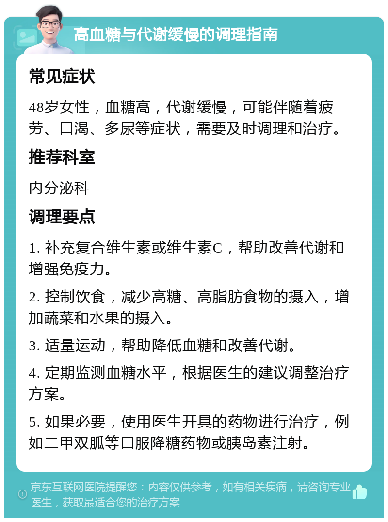 高血糖与代谢缓慢的调理指南 常见症状 48岁女性，血糖高，代谢缓慢，可能伴随着疲劳、口渴、多尿等症状，需要及时调理和治疗。 推荐科室 内分泌科 调理要点 1. 补充复合维生素或维生素C，帮助改善代谢和增强免疫力。 2. 控制饮食，减少高糖、高脂肪食物的摄入，增加蔬菜和水果的摄入。 3. 适量运动，帮助降低血糖和改善代谢。 4. 定期监测血糖水平，根据医生的建议调整治疗方案。 5. 如果必要，使用医生开具的药物进行治疗，例如二甲双胍等口服降糖药物或胰岛素注射。