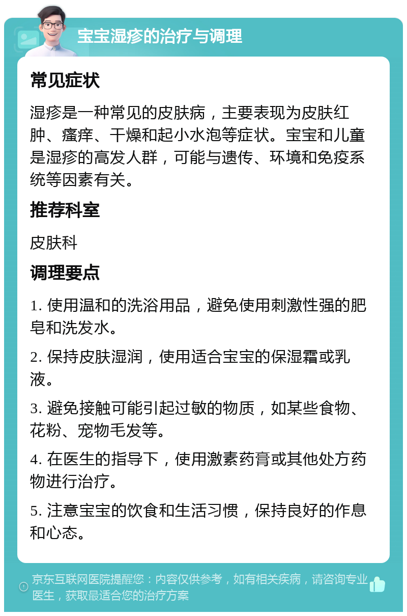 宝宝湿疹的治疗与调理 常见症状 湿疹是一种常见的皮肤病，主要表现为皮肤红肿、瘙痒、干燥和起小水泡等症状。宝宝和儿童是湿疹的高发人群，可能与遗传、环境和免疫系统等因素有关。 推荐科室 皮肤科 调理要点 1. 使用温和的洗浴用品，避免使用刺激性强的肥皂和洗发水。 2. 保持皮肤湿润，使用适合宝宝的保湿霜或乳液。 3. 避免接触可能引起过敏的物质，如某些食物、花粉、宠物毛发等。 4. 在医生的指导下，使用激素药膏或其他处方药物进行治疗。 5. 注意宝宝的饮食和生活习惯，保持良好的作息和心态。