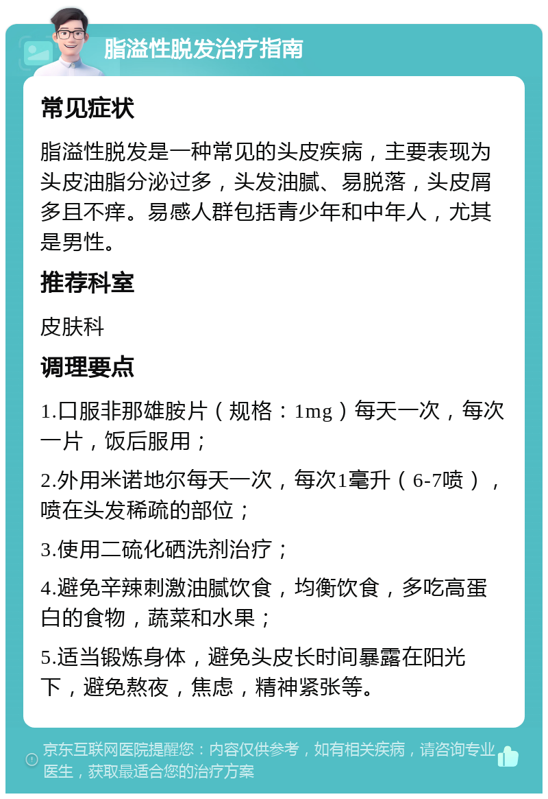 脂溢性脱发治疗指南 常见症状 脂溢性脱发是一种常见的头皮疾病，主要表现为头皮油脂分泌过多，头发油腻、易脱落，头皮屑多且不痒。易感人群包括青少年和中年人，尤其是男性。 推荐科室 皮肤科 调理要点 1.口服非那雄胺片（规格：1mg）每天一次，每次一片，饭后服用； 2.外用米诺地尔每天一次，每次1毫升（6-7喷），喷在头发稀疏的部位； 3.使用二硫化硒洗剂治疗； 4.避免辛辣刺激油腻饮食，均衡饮食，多吃高蛋白的食物，蔬菜和水果； 5.适当锻炼身体，避免头皮长时间暴露在阳光下，避免熬夜，焦虑，精神紧张等。