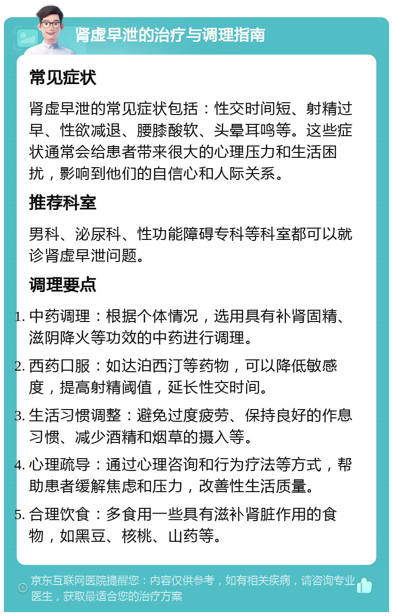 肾虚早泄的治疗与调理指南 常见症状 肾虚早泄的常见症状包括：性交时间短、射精过早、性欲减退、腰膝酸软、头晕耳鸣等。这些症状通常会给患者带来很大的心理压力和生活困扰，影响到他们的自信心和人际关系。 推荐科室 男科、泌尿科、性功能障碍专科等科室都可以就诊肾虚早泄问题。 调理要点 中药调理：根据个体情况，选用具有补肾固精、滋阴降火等功效的中药进行调理。 西药口服：如达泊西汀等药物，可以降低敏感度，提高射精阈值，延长性交时间。 生活习惯调整：避免过度疲劳、保持良好的作息习惯、减少酒精和烟草的摄入等。 心理疏导：通过心理咨询和行为疗法等方式，帮助患者缓解焦虑和压力，改善性生活质量。 合理饮食：多食用一些具有滋补肾脏作用的食物，如黑豆、核桃、山药等。