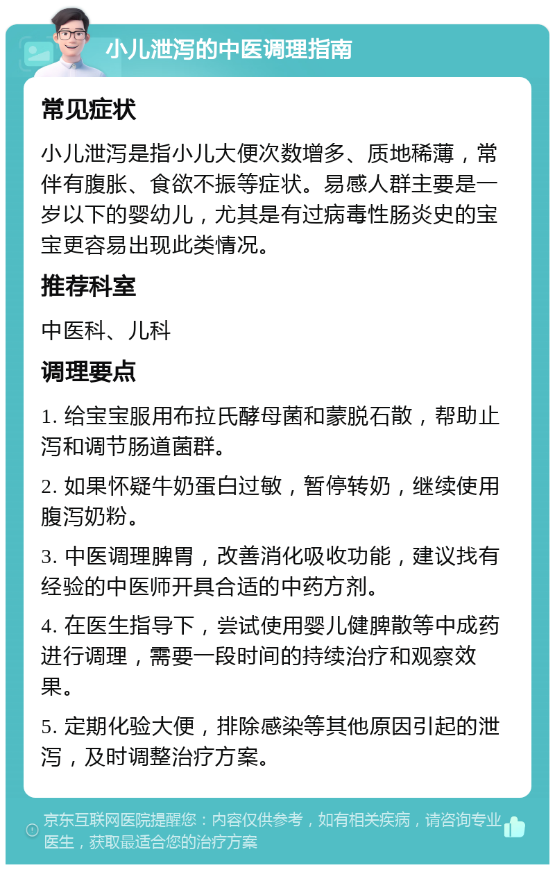 小儿泄泻的中医调理指南 常见症状 小儿泄泻是指小儿大便次数增多、质地稀薄，常伴有腹胀、食欲不振等症状。易感人群主要是一岁以下的婴幼儿，尤其是有过病毒性肠炎史的宝宝更容易出现此类情况。 推荐科室 中医科、儿科 调理要点 1. 给宝宝服用布拉氏酵母菌和蒙脱石散，帮助止泻和调节肠道菌群。 2. 如果怀疑牛奶蛋白过敏，暂停转奶，继续使用腹泻奶粉。 3. 中医调理脾胃，改善消化吸收功能，建议找有经验的中医师开具合适的中药方剂。 4. 在医生指导下，尝试使用婴儿健脾散等中成药进行调理，需要一段时间的持续治疗和观察效果。 5. 定期化验大便，排除感染等其他原因引起的泄泻，及时调整治疗方案。