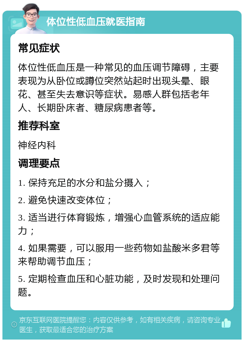 体位性低血压就医指南 常见症状 体位性低血压是一种常见的血压调节障碍，主要表现为从卧位或蹲位突然站起时出现头晕、眼花、甚至失去意识等症状。易感人群包括老年人、长期卧床者、糖尿病患者等。 推荐科室 神经内科 调理要点 1. 保持充足的水分和盐分摄入； 2. 避免快速改变体位； 3. 适当进行体育锻炼，增强心血管系统的适应能力； 4. 如果需要，可以服用一些药物如盐酸米多君等来帮助调节血压； 5. 定期检查血压和心脏功能，及时发现和处理问题。