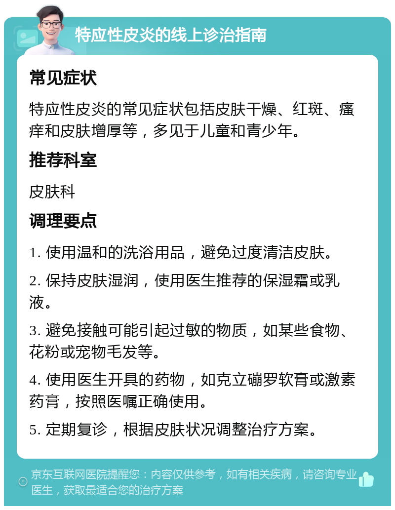 特应性皮炎的线上诊治指南 常见症状 特应性皮炎的常见症状包括皮肤干燥、红斑、瘙痒和皮肤增厚等，多见于儿童和青少年。 推荐科室 皮肤科 调理要点 1. 使用温和的洗浴用品，避免过度清洁皮肤。 2. 保持皮肤湿润，使用医生推荐的保湿霜或乳液。 3. 避免接触可能引起过敏的物质，如某些食物、花粉或宠物毛发等。 4. 使用医生开具的药物，如克立磞罗软膏或激素药膏，按照医嘱正确使用。 5. 定期复诊，根据皮肤状况调整治疗方案。